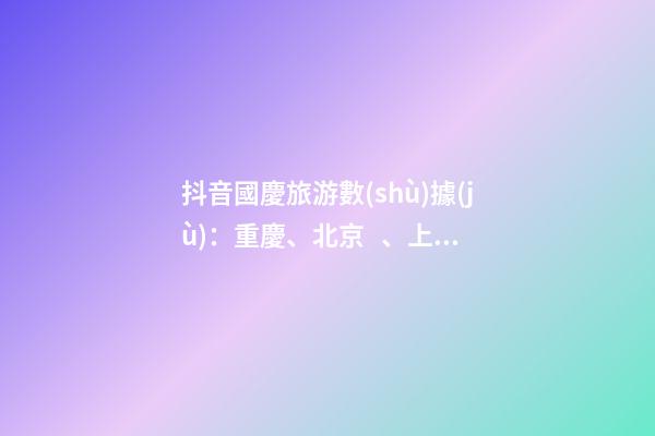 抖音國慶旅游數(shù)據(jù)：重慶、北京、上海等成最受歡迎城市